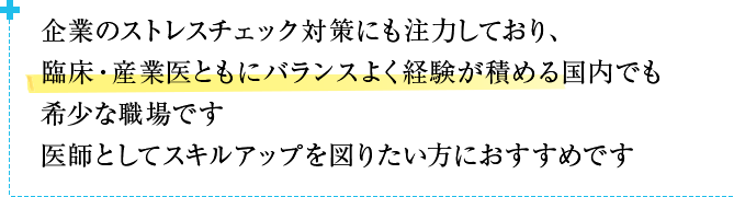 企業のストレスチェック対策にも注力しており、臨床・産業医ともにバランスよく経験が積める国内でも希少な職場です医師としてスキルアップを図りたい方におすすめです